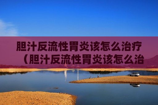 胆汁反流性胃炎该怎么治疗（胆汁反流性胃炎该怎么治疗最好）