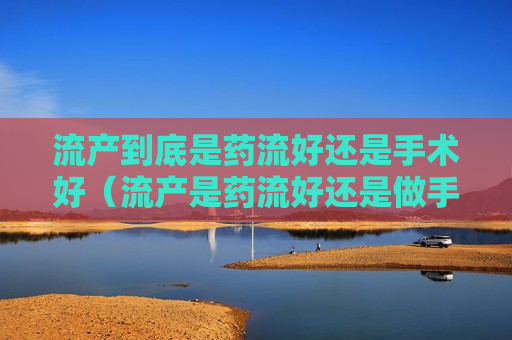 流产到底是药流好还是手术好（流产是药流好还是做手术好）