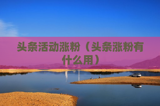 头条活动涨粉（头条涨粉有什么用）