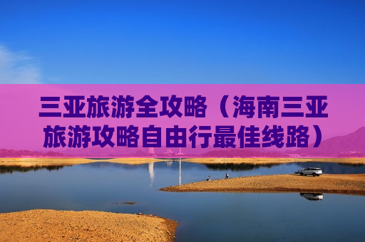 三亚旅游全攻略（海南三亚旅游攻略自由行最佳线路）