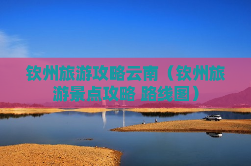 钦州旅游攻略云南（钦州旅游景点攻略 路线图）