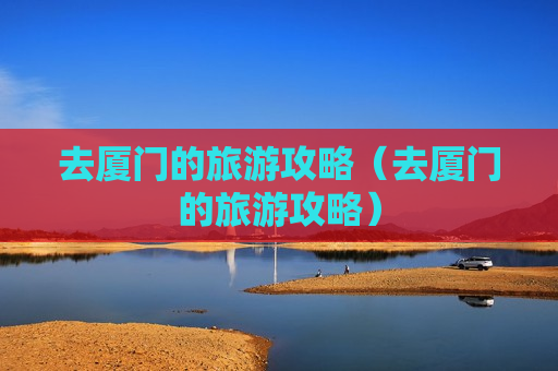 去厦门的旅游攻略（去厦门的旅游攻略）