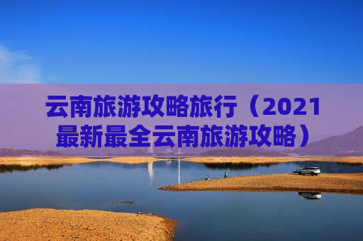 云南旅游攻略旅行（2021最新最全云南旅游攻略）