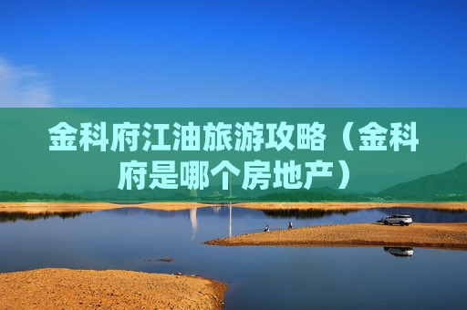 金科府江油旅游攻略（金科府是哪个房地产）