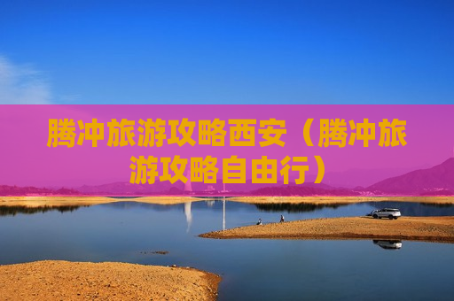 腾冲旅游攻略西安（腾冲旅游攻略自由行）