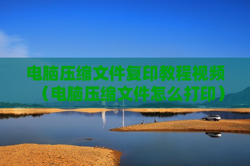 电脑压缩文件复印教程视频（电脑压缩文件怎么打印）