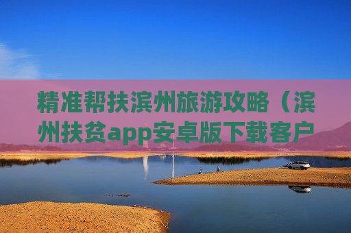 精准帮扶滨州旅游攻略（滨州扶贫app安卓版下载客户端）