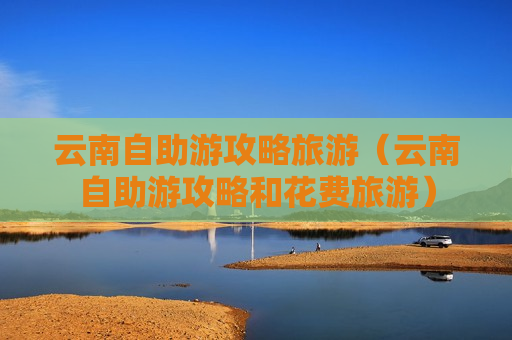 云南自助游攻略旅游（云南自助游攻略和花费旅游）