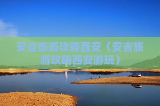 安吉旅游攻略西安（安吉旅游攻略西安游玩）