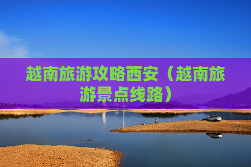 越南旅游攻略西安（越南旅游景点线路）