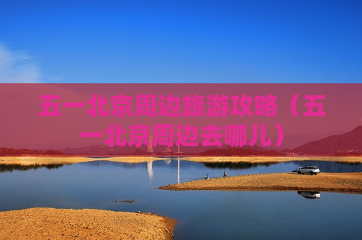 五一北京周边旅游攻略（五一北京周边去哪儿）