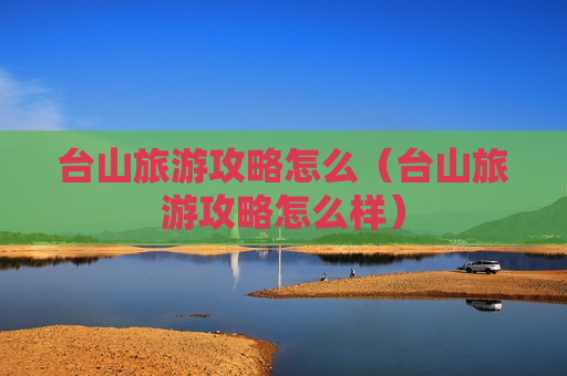 台山旅游攻略怎么（台山旅游攻略怎么样）