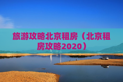 旅游攻略北京租房（北京租房攻略2020）