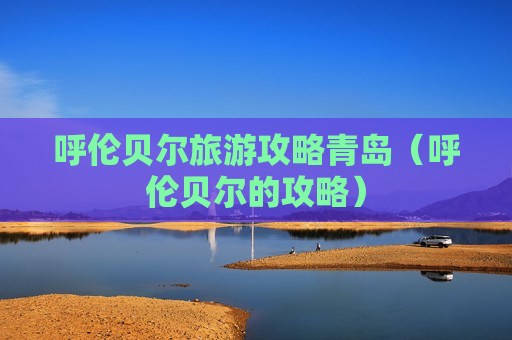 呼伦贝尔旅游攻略青岛（呼伦贝尔的攻略）